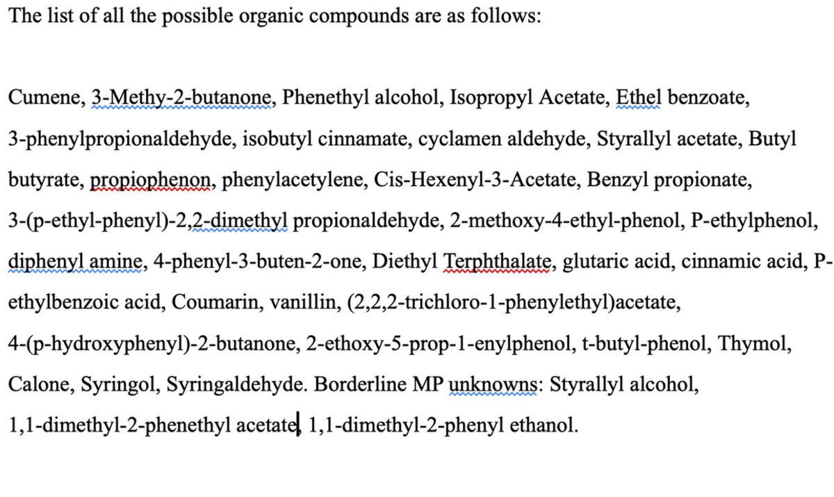 The list of all the possible organic compounds are as follows:
Cumene, 3-Methy-2-butanone, Phenethyl alcohol, Isopropyl Acetate, Ethel benzoate,
3-phenylpropionaldehyde, isobutyl cinnamate, cyclamen aldehyde, Styrallyl acetate, Butyl
butyrate, propiophenon, phenylacetylene, Cis-Hexenyl-3-Acetate, Benzyl propionate,
3-(p-ethyl-phenyl)-2,2-dimethyl propionaldehyde, 2-methoxy-4-ethyl-phenol, P-ethylphenol,
diphenyl amine, 4-phenyl-3-buten-2-one, Diethyl Terphthalate, glutaric acid, cinnamic acid, P-
ethylbenzoic acid, Coumarin, vanillin, (2,2,2-trichloro-1-phenylethyl)acetate,
4-(p-hydroxyphenyl)-2-butanone, 2-ethoxy-5-prop-1-enylphenol, t-butyl-phenol, Thymol,
Calone, Syringol, Syringaldehyde. Borderline MP unknowns: Styrallyl alcohol,
1,1-dimethyl-2-phenethyl acetate! 1,1-dimethyl-2-phenyl ethanol.