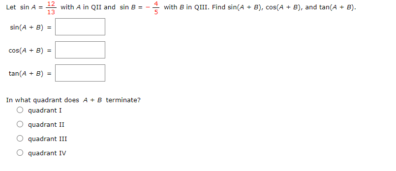 12
with A in QII and sin B =
13
Let sin A =
with B in QIII. Find sin(A + B), cos(A + B), and tan(A + B).
sin(A + B) =
cos(A + B) =
tan(A + B) =
In what quadrant does A + B terminate?
