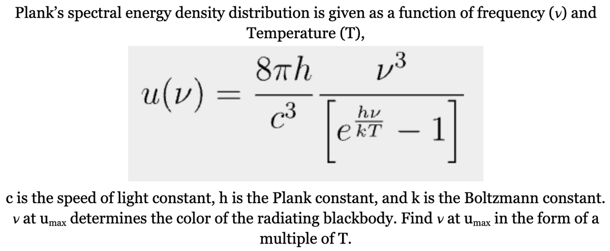 Plank's spectral energy density distribution is given as a function of frequency (v) and
Temperature (T),
8Th
3
u (v)
=
C3
hv
ект
- 1]
c is the speed of light constant, h is the Plank constant, and k is the Boltzmann constant.
v at umax determines the color of the radiating blackbody. Find v at umax in the form of a
multiple of T.