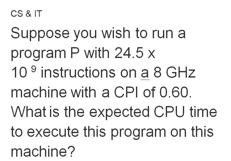 CS & IT
Suppose you wish to run a
program P with 24.5 x
10 9 instructions on a 8 GHz
ww
machine with a CPI of 0.60.
What is the expected CPU time
to execute this program on this
machine?
