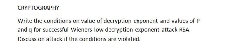 CRYPTOGRAPHY
Write the conditions on value of decryption exponent and values of P
and q for successful Wieners low decryption exponent attack RSA.
Discuss on attack if the conditions are violated.

