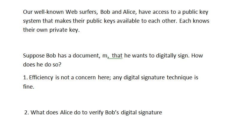 Our well-known Web surfers, Bob and Alice, have access to a public key
system that makes their public keys available to each other. Each knows
their own private key.
Suppose Bob has a document, m, that he wants to digitally sign. How
does he do so?
1. Efficiency is not a concern here; any digital signature technique is
fine.
2. What does Alice do to verify Bob's digital signature

