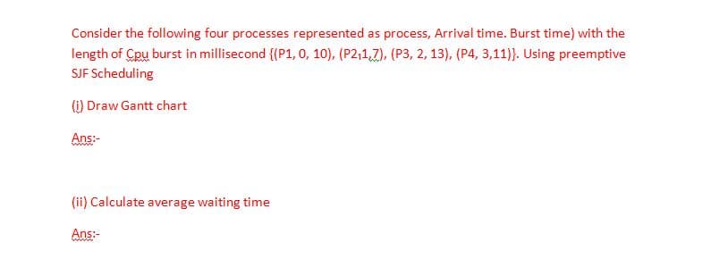 Consider the following four processes represented as process, Arrival time. Burst time) with the
length of Cpu burst in millisecond {(P1, o, 10), (P2,1,7), (P3, 2, 13), (P4, 3,11)}. Using preemptive
SJF Scheduling
(i) Draw Gantt chart
Ans:-
www.
(ii) Calculate average waiting time
Ans:-
ww
