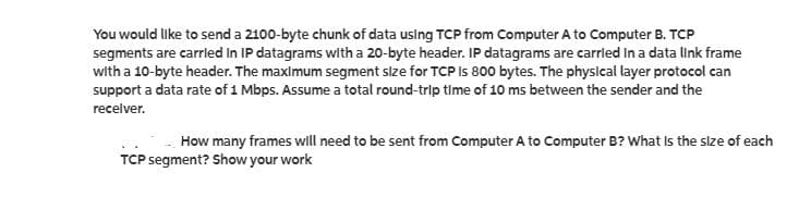 You would like to send a 2100-byte chunk of data uslng TCP from Computer A to Computer B. TCP
segments are carrled In IP datagrams with a 20-byte header. IP datagrams are carrled In a data link frame
with a 10-byte header. The maxlmum segment slze for TCP Is 800 bytes. The physlcal layer protocol can
support a data rate of 1 Mbps. Assume a total round-trip time of 10 ms between the sender and the
recelver.
How many frames will need to be sent from Computer A to Computer B? What Is the size of each
TCP segment? Show your work
