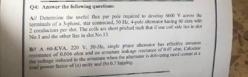 Q4: Answer the following questions:
A// Determine the useful flux per pole required to develop 6600 V across the
terminals of a 3-phase, star connected, 50 Hz, 4-pole alternator having 60 slots with
2 conductors per slot. The coils are short pitched such that if one coil side lies in slot
No.1 and the other lies in slot No.13.
B/ A 60-KVA, 220 V, 50-Hz, single phase alternator has effective armature
resistance of 0.016 ohm and an armature leakage reactance of 0.07 ohm. Calculate
the voltage induced in the armature when the alternator is delivering rated current at a
load power factor of (a) unity and (b) 0.7 lagging.
