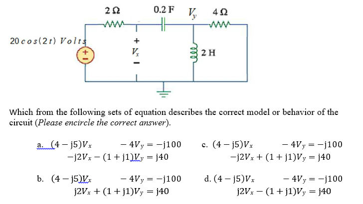20 cos(2 t) Volts
a. (4- j5)Vx
-j2Vx
252
b. (4-j5)Vx
Vx
0.2 F
- 4Vy = -j100
Which from the following sets of equation describes the correct model or behavior of the
circuit (Please encircle the correct answer).
(1+j1)Vy = j40
- 4V y = -j100
V₂
j2Vx + (1+j1)Vy = j40
rell
452
2 H
c. (4 - j5)Vx
- 4Vy = -j100
-j2Vx+ (1+j1)Vy = j40
d. (4-j5)Vx
j2Vx
- 4Vy = -j100
(1+j1)Vy = j40