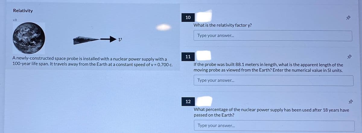 Relativity
10
v.B
What is the relativity factor y?
Type your answer...
11
A newly-constructed space probe is installed with a nuclear power supply with a
100-year life span. It travels away from the Earth at a constant speed of v = 0.700 c.
If the probe was built 88.1 meters in length, what is the apparent length of the
moving probe as viewed from the Earth? Enter the numerical value in SI units.
Type your answer...
12
What percentage of the nuclear power supply has been used after 18 years have
passed on the Earth?
Type your answer...
