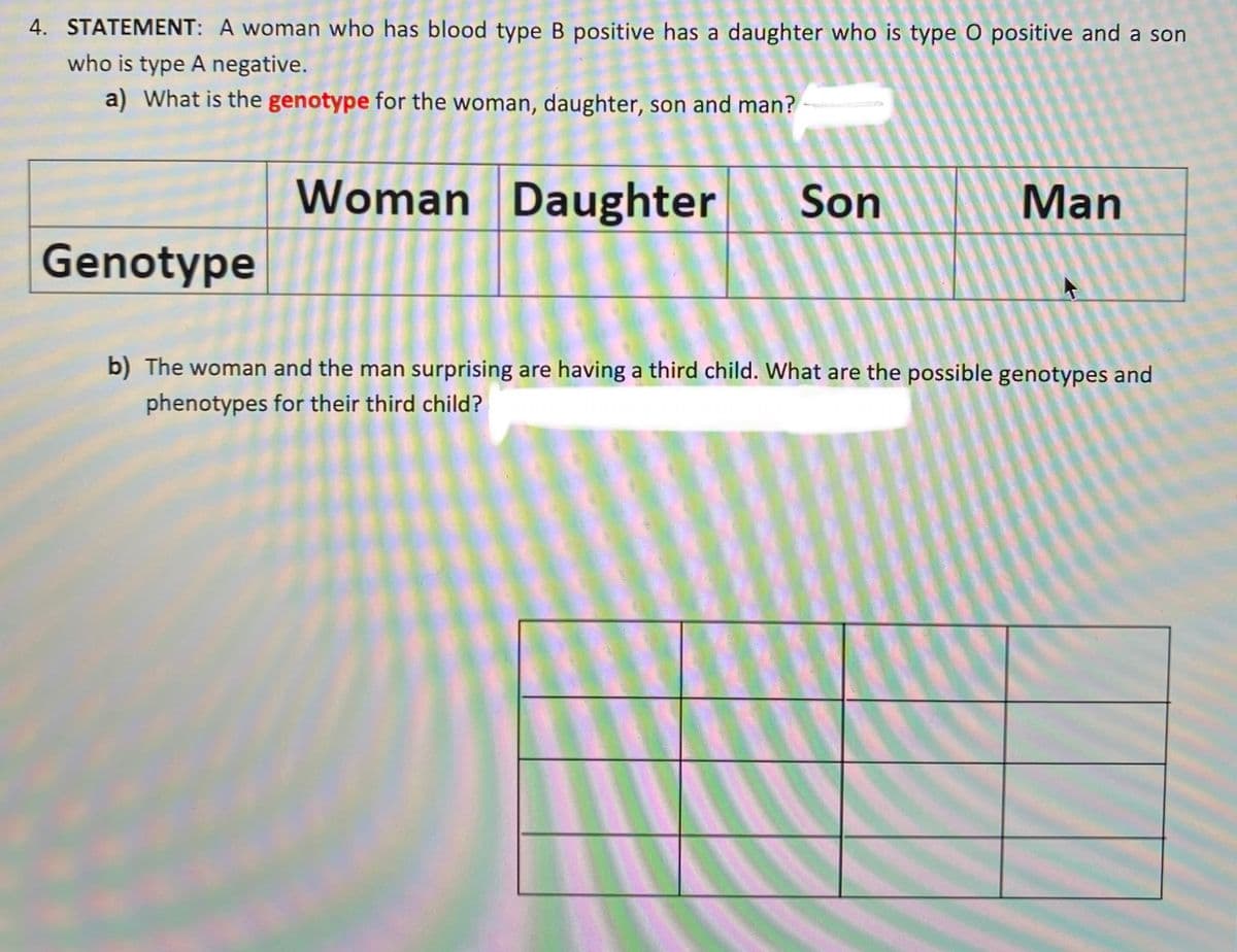 4. STATEMENT: A woman who has blood type B positive has a daughter who is type 0 positive and a son
who is type A negative.
a) What is the genotype for the woman, daughter, son and man?
Woman Daughter
Son
Man
Genotype
b) The woman and the man surprising are having a third child. What are the possible genotypes and
phenotypes for their third child?
