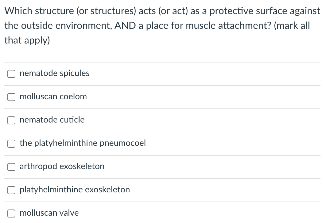 Which structure (or structures) acts (or act) as a protective surface against
the outside environment, AND a place for muscle attachment? (mark all
that apply)
nematode spicules
molluscan coelom
nematode cuticle
the platyhelminthine pneumocoel
arthropod exoskeleton
platyhelminthine exoskeleton
molluscan valve
