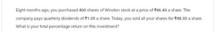 Eight months ago, you purchased 400 shares of Winston stock at a price of 46.40 a share. The
company pays quarterly dividends of $1.05 a share. Today, you sold all your shares for 48.30 a share.
What is your total percentage return on this investment?