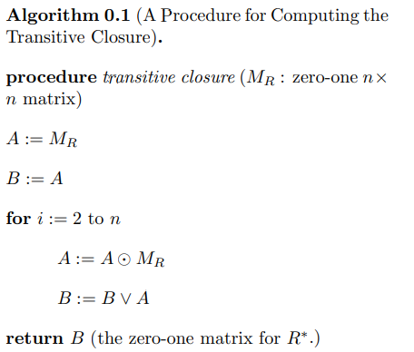 Algorithm 0.1 (A Procedure for Computing the
Transitive Closure).
procedure transitive closure (MR: zero-one nx
n matrix)
A := MR
B = A
for i 2 to n
A := AO MR
B:= BV A
return B (the zero-one matrix for R*.)