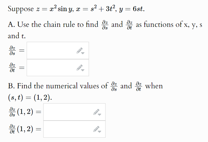 Suppose z = x² sin y, x = s² + 3t², y:
Əz
= 6st.
A. Use the chain rule to find 3 and 4 as functions of x, y, s
and t.
Əz
Is
Əz
Ət
B. Find the numerical values of oz and when
Əz
Əz
It
(s, t) = (1,2).
Əz
Is
-(1, 2) =
Əz (1,2) =
Ət