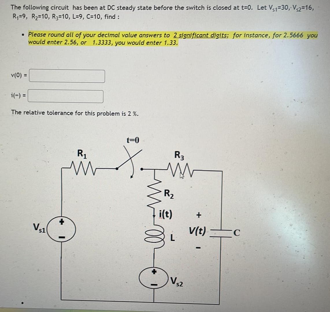 The following circuit has been at DC steady state before the switch is closed at t=0. Let Vs1=30,- Vs2=16,
R₁=9, R2=10, R3=10, L=9, C=10, find :
• Please round all of your decimal value answers to 2 significant digits; for instance, for 2.5666 you
would enter 2.56, or 1.3333, you would enter 1.33.
v(0) =
i(∞) =
The relative tolerance for this problem is 2 %.
VS1
R₁
w
t=0
R3
R₂
i(t)
V(t)
C
L
s2