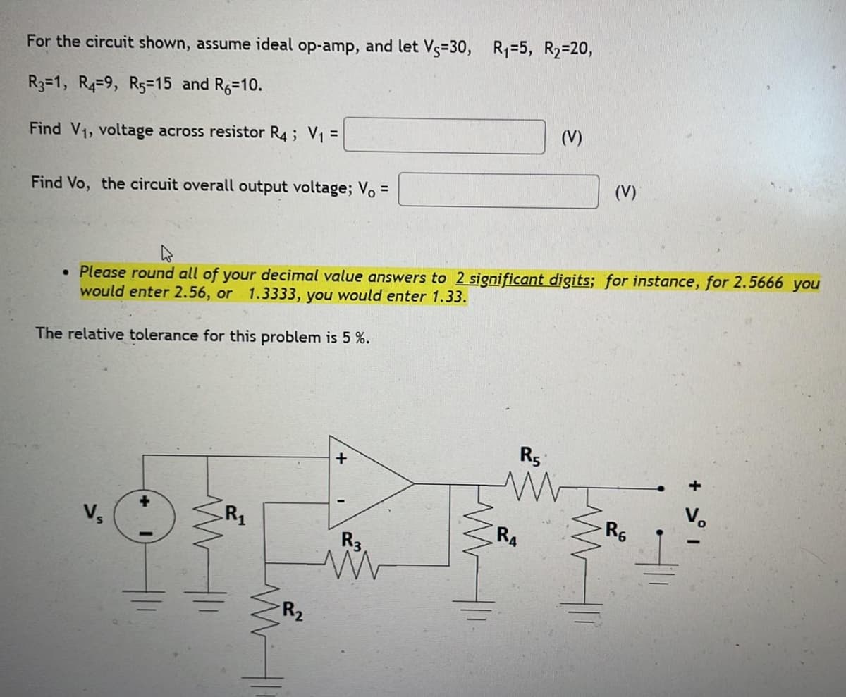 For the circuit shown, assume ideal op-amp, and let Vs=30, R₁ =5, R2=20,
R3-1, R4-9, R5=15 and R6=10.
Find V1, voltage across resistor R4; V₁ =
(V)
Find Vo, the circuit overall output voltage; V =
(V)
• Please round all of your decimal value answers to 2 significant digits; for instance, for 2.5666 you
would enter 2.56, or 1.3333, you would enter 1.33.
The relative tolerance for this problem is 5 %.
Vs
R₁
ww
+
R₂
R3
www
R5
R6
R4
+ >°1