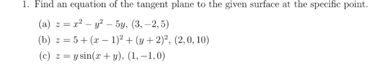 1. Find an equation of the tangent plane to the given surface at the specific point.
(a) z = x – 2 — 5, (3, –2,5)
-
(b) z=5(x-1)²+(y+ 2)², (2,0, 10)
=
(c) zy sin(x + y), (1, -1, 0)