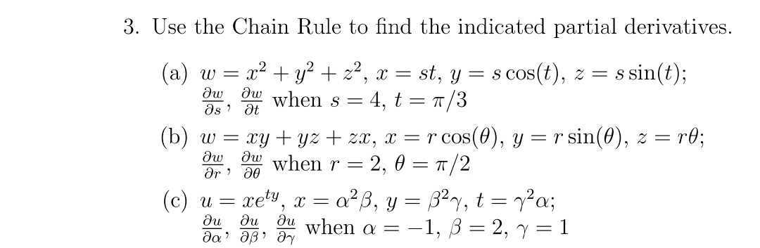 3. Use the Chain Rule to find the indicated partial derivatives.
Iw aw when s =
Os' at
st, y = s cos(t), z = s sin(t);
4, t = π/3
(a) w
=
= x² + y² + z², x =
(b) w
(c)
=
xy+yz + zx, x = r cos(0), y = r sin(0), z = = r0;
Iw aw when r = 2,0 = π/2
მე მ0
u =
xet x = = α²ß, y = ß²² √, t = y²α;
,"
ди ди au when a =
მტ· მეჯ
θα
−1, 3 = 2, y = 1