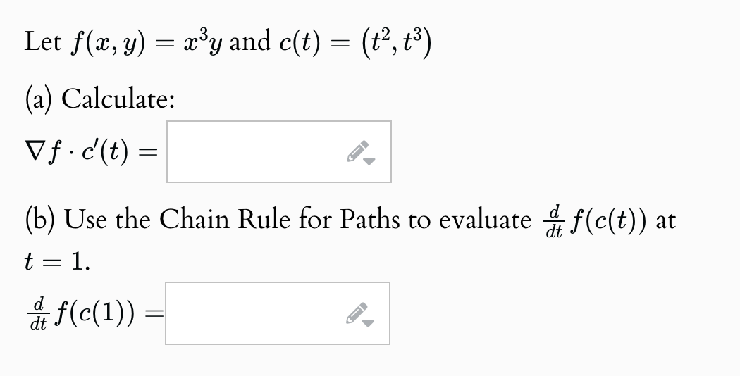 Let f(x, y) = x³y and c(t) = (t², t³)
(a) Calculate:
Vf·c'(t) =
(b) Use the Chain Rule for Paths to evaluate f(c(t)) at
t
= 1.
f(c(1))
-