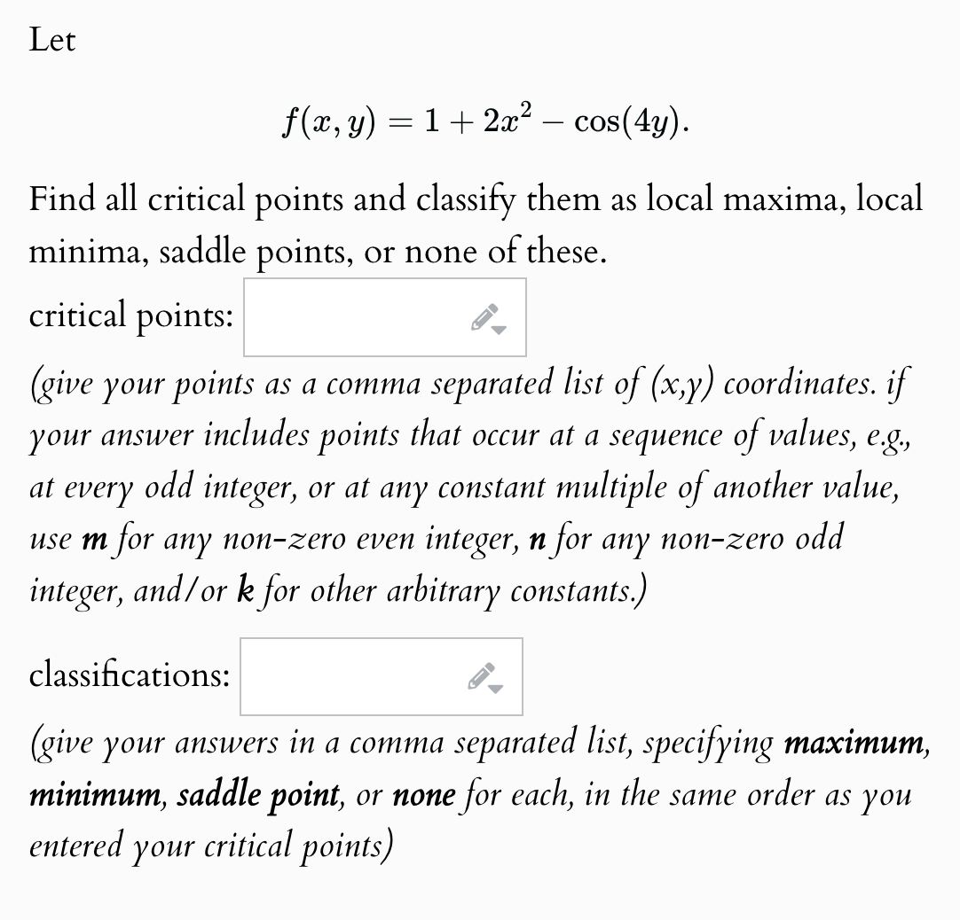 Let
f(x, y) = 1 + 2x² - cos(4y).
Find all critical points and classify them as local maxima, local
minima, saddle points, or none of these.
critical points:
(give your points as a comma separated list of (x,y) coordinates. if
your answer includes points that occur at a sequence of values, e.g.,
at every
odd integer, or at any constant multiple of another value,
use m for any non-zero even integer, n for any non-zero odd
integer, and/or k for other arbitrary constants.)
classifications:
-
(give your answers in a comma separated list, specifying maximum,
minimum, saddle point, or none for each, in the same order as you
entered your critical points)