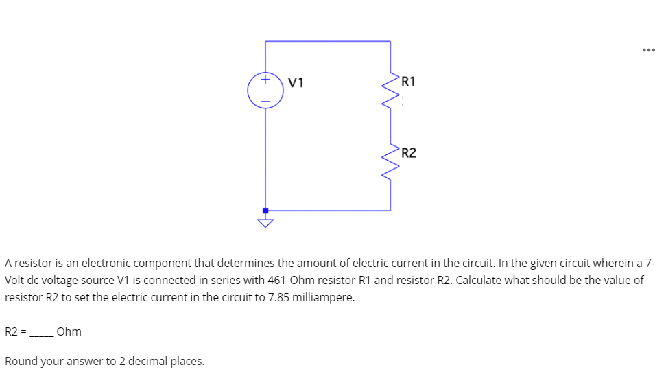 ...
V1
R1
R2
A resistor is an electronic component that determines the amount of electric current in the circuit. In the given circuit wherein a 7-
Volt dc voltage source V1 is connected in series with 461-Ohm resistor R1 and resistor R2. Calculate what should be the value of
resistor R2 to set the electric current in the circuit to 7.85 milliampere.
R2 =
Ohm
Round your answer to 2 decimal places.