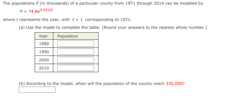 The populations P (in thousands) of a particular county from 1971 through 2014 can be modeled by
P = 74.8e0.0312t
where t represents the year, with t = 1 corresponding to 1971.
(a) Use the model to complete the table. (Round your answers to the nearest whole number.)
Year
Population
1980
1990
2000
2010
(b) According to the model, when will the population of the county reach 330,000?
