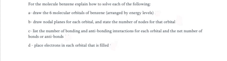 For the molecule benzene explain how to solve each of the following:
a- draw the 6 molecular orbitals of benzene (arranged by energy levels).
b- draw nodal planes for each orbital, and state the number of nodes for that orbital
e- list the number of bonding and anti-bonding interactions for each orbital and the net number of
bonds or anti-bonds
d - place electrons in each orbital that is filled
