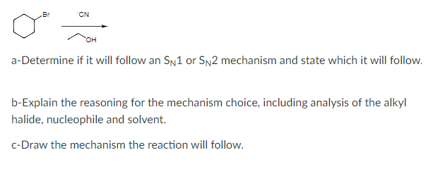 CN
HO
a-Determine if it will follow an SN1 or SN2 mechanism and state which it will follow.
b-Explain the reasoning for the mechanism choice, including analysis of the alkyl
halide, nucleophile and solvent.
c-Draw the mechanism the reaction will follow.
