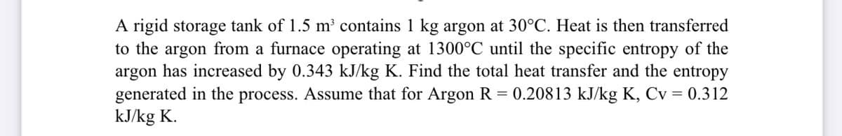 A rigid storage tank of 1.5 m³ contains 1 kg argon at 30°C. Heat is then transferred
to the argon from a furnace operating at 1300°C until the specific entropy of the
argon has increased by 0.343 kJ/kg K. Find the total heat transfer and the entropy
generated in the process. Assume that for Argon R
kJ/kg K.
0.20813 kJ/kg K, Cv = 0.312

