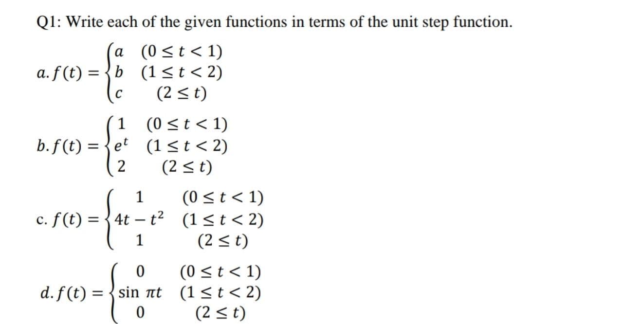 Q1: Write each of the given functions in terms of the unit step function.
(a (0<t<1)
b (1<t<2)
(2 <t)
a. f(t) = {
(0 <t < 1)
b.f (t) = {et (1<t < 2)
1
%3D
2
(2 <t)
(0 <t< 1)
c. f(t) = {4t – t? (1<t< 2)
(2 < t)
1
|
1
