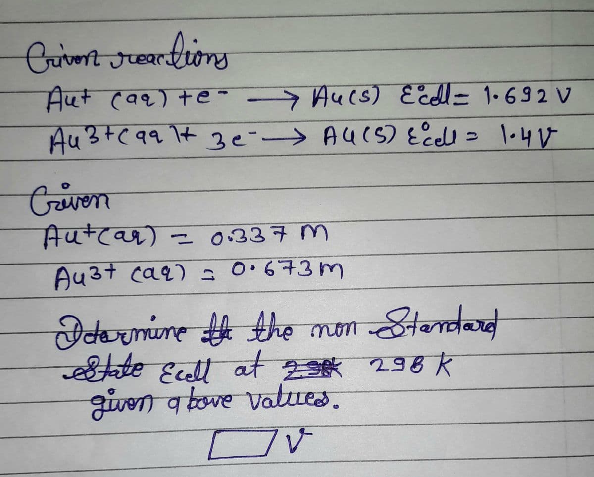 Criven reactions
Aut (aq) +e-
Au(s) Ecell = 1.692 V
Au 3+(991 3e AU (5) Ecell = 1.41
Criven
Aut(ar) = 0.337 m
Au³+ (aq) = 0.673m
Determine the the non Standard
State Ecell at 29 298 K
given above values.
IV