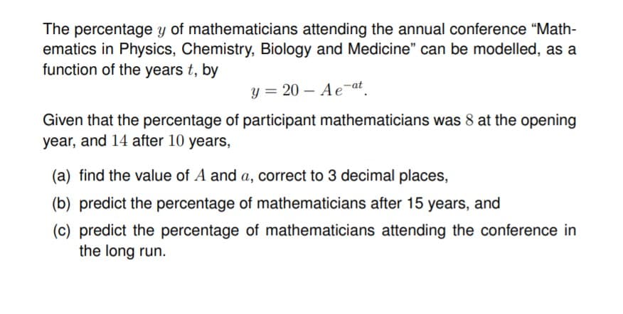 The percentage y of mathematicians attending the annual conference "Math-
ematics in Physics, Chemistry, Biology and Medicine" can be modelled, as a
function of the years t, by
y = 20 – Ae-at
Given that the percentage of participant mathematicians was 8 at the opening
year, and 14 after 10 years,
(a) find the value of A and a, correct to 3 decimal places,
(b) predict the percentage of mathematicians after 15 years, and
(c) predict the percentage of mathematicians attending the conference in
the long run.

