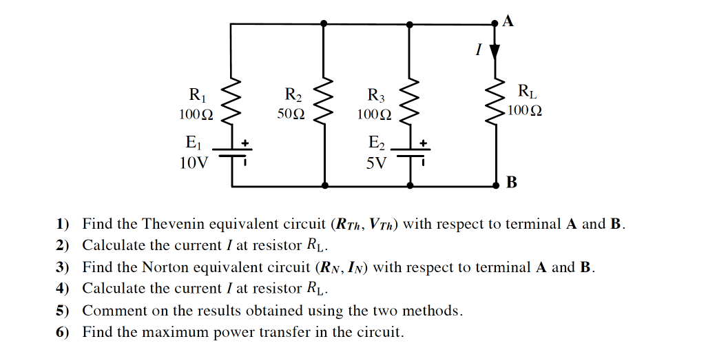 А
R1
R2
R3
RL
1002
502
1002
100 Q
E1
E2
10V
5V
В
1) Find the Thevenin equivalent circuit (RTh, VTh) with respect to terminal A and B.
2) Calculate the current I at resistor RL.
3) Find the Norton equivalent circuit (RN, IN) with respect to terminal A and B.
4) Calculate the current I at resistor RL.
5) Comment on the results obtained using the two methods.
6) Find the maximum power transfer in the circuit.
