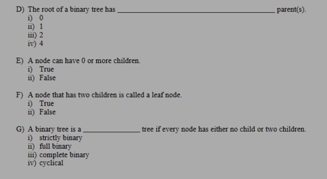 D) The root of a binary tree has
i) 0
ii) 1
iii) 2
iv) 4
parent(s).
E) A node can have 0 or more children.
i) True
ii) False
F) A node that has two children is called a leaf node.
i) True
ii) False
tree if every node has either no child or two children.
G) A binary tree is a
i) strictly binary
ii) full binary
iii) complete binary
iv) cyclical
