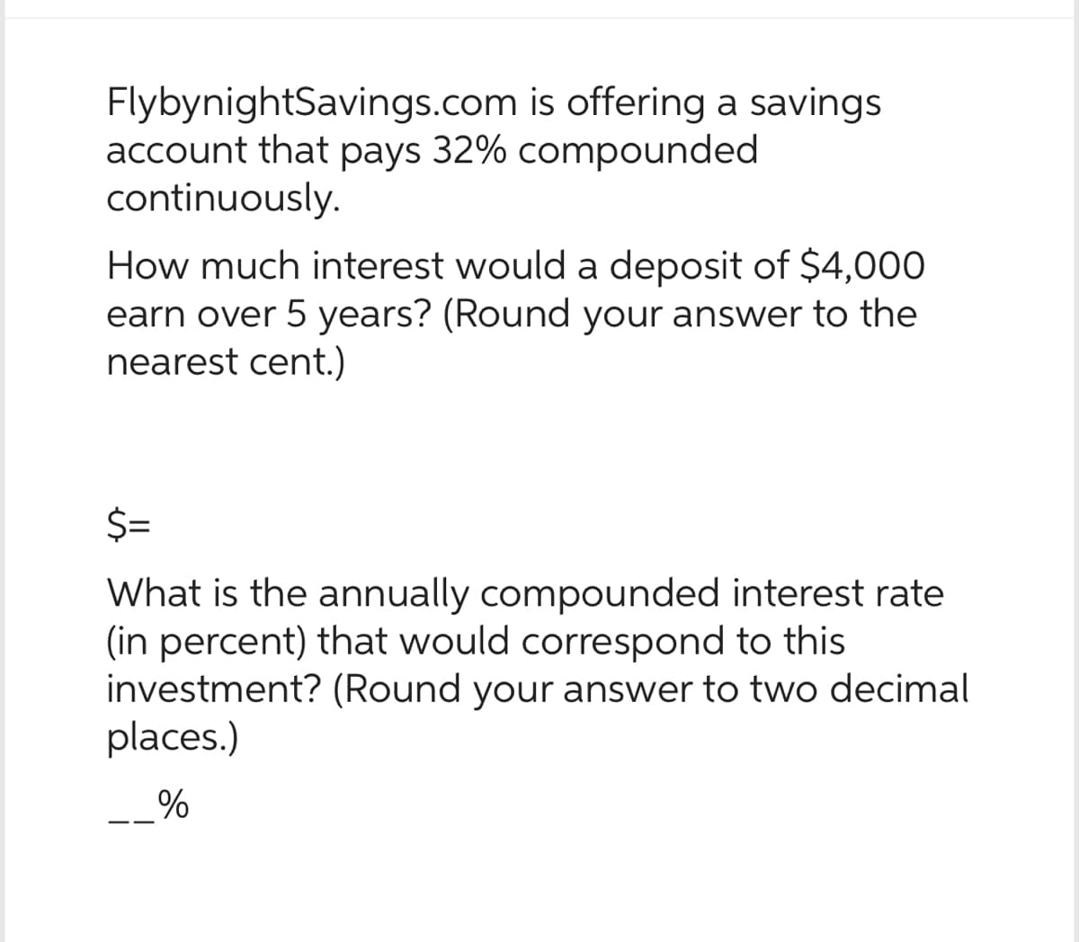 FlybynightSavings.com is offering a savings
account that pays 32% compounded
continuously.
How much interest would a deposit of $4,000
earn over 5 years? (Round your answer to the
nearest cent.)
$=
What is the annually compounded interest rate
(in percent) that would correspond to this
investment? (Round your answer to two decimal
places.)
%