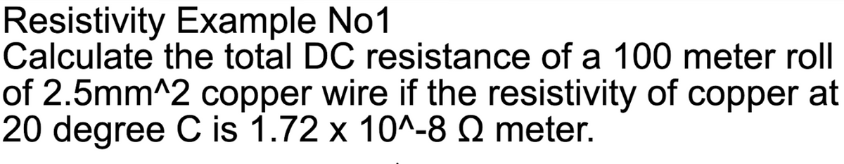 Resistivity Example No1
Calculate the total DC resistance of a 100 meter roll
of 2.5mm^2 copper wire if the resistivity of copper at
20 degree C is 1.72 x 10^-8 Q meter.
