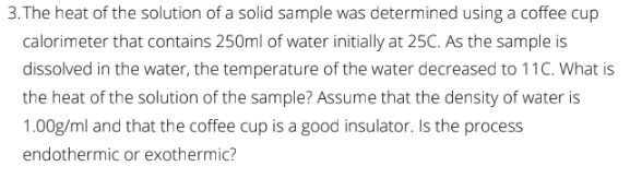 3. The heat of the solution of a solid sample was determined using a coffee cup
calorimeter that contains 250ml of water initially at 25C. As the sample is
dissolved in the water, the temperature of the water decreased to 11C. What is
the heat of the solution of the sample? Assume that the density of water is
1.00g/ml and that the coffee cup is a good insulator. Is the process
endothermic or exothermic?

