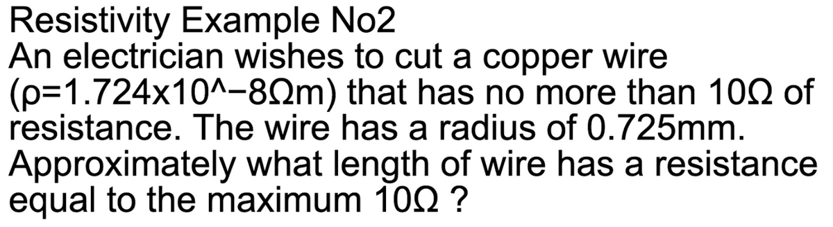 Resistivity Example No2
An electrician wishes to cut a copper wire
(p=1.724x10^-80m) that has no more than 100 of
resistance. The wire has a radius of 0.725mm.
Approximately what length of wire has a resistance
equal to the maximum 100 ?
