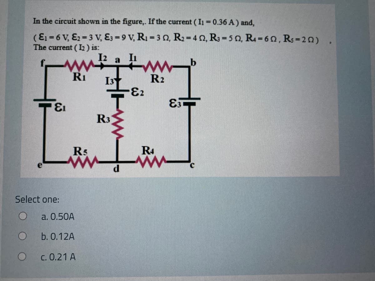 In the circuit shown in the figure,. If the current (I1 0.36 A) and,
(E1 = 6 V, E2=3 v, E3 = 9 V, R1 = 3 0, R2= 4 2, R3= 5 o, R=60, Rs-20)
The current (L) is:
%3D
I2
RI
I3
R2
73.
13.
R3
R5
R4
Select one:
a. 0.50A
b. О.12A
c. 0.21 A
