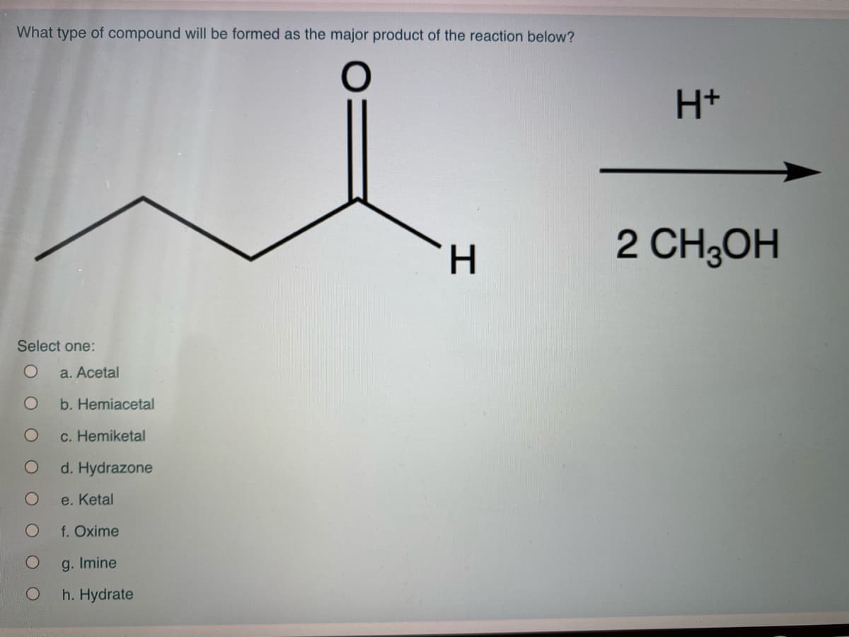 What type of compound will be formed as the major product of the reaction below?
H+
H.
2 CH3OH
Select one:
a. Acetal
b. Hemiacetal
c. Hemiketal
d. Hydrazone
e. Ketal
f. Oxime
g. Imine
h. Hydrate
