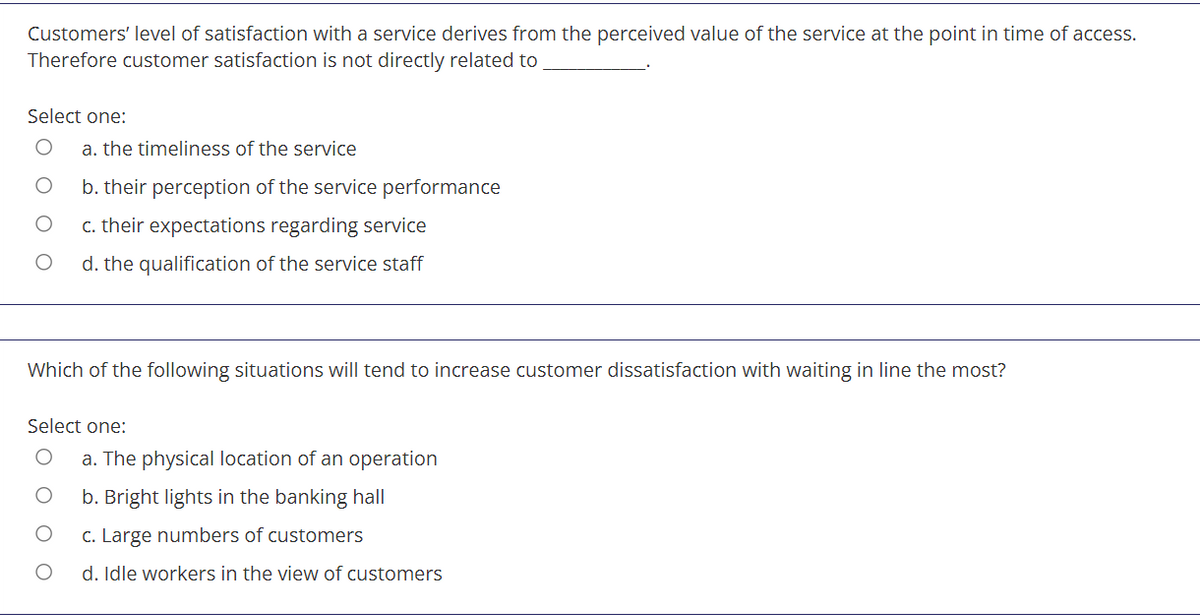 Customers' level of satisfaction with a service derives from the perceived value of the service at the point in time of access.
Therefore customer satisfaction is not directly related to
Select one:
a. the timeliness of the service
b. their perception of the service performance
c. their expectations regarding service
d. the qualification of the service staff
Which of the following situations will tend to increase customer dissatisfaction with waiting in line the most?
Select one:
a. The physical location of an operation
b. Bright lights in the banking hall
c. Large numbers of customers
d. Idle workers in the view of customers
оо
O O
O O O O
