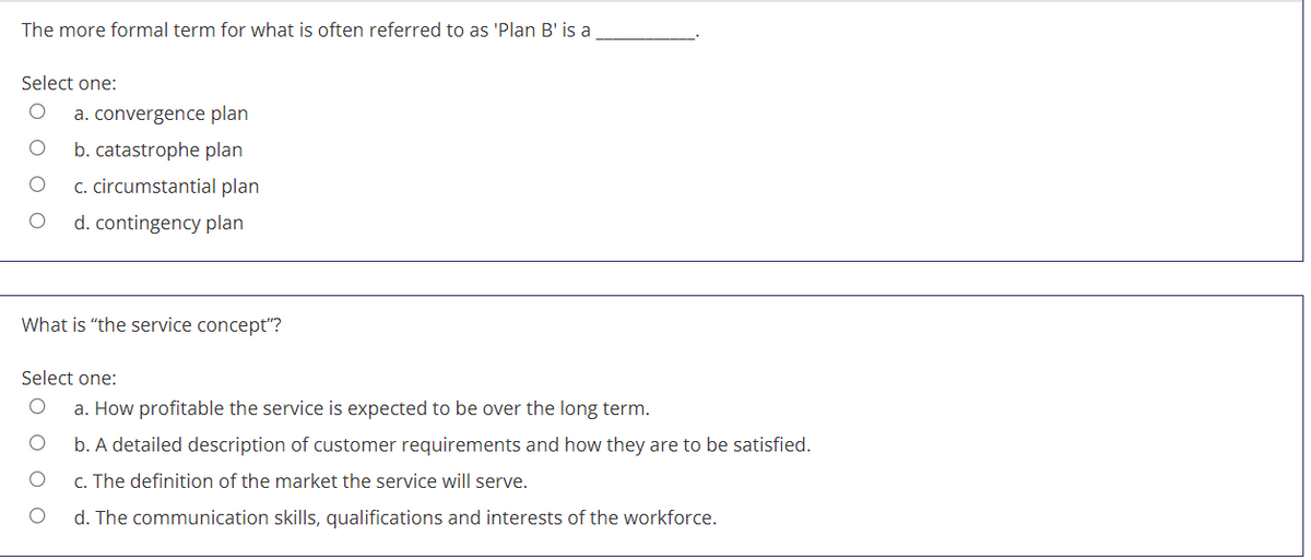 The more formal term for what is often referred to as 'Plan B' is a
Select one:
a. convergence plan
b. catastrophe plan
c. circumstantial plan
d. contingency plan
What is "the service concept"?
Select one:
a. How profitable the service is expected to be over the long term.
b. A detailed description of customer requirements and how they are to be satisfied.
C. The definition of the market the service will serve.
d. The communication skills, qualifications and interests of the workforce.
