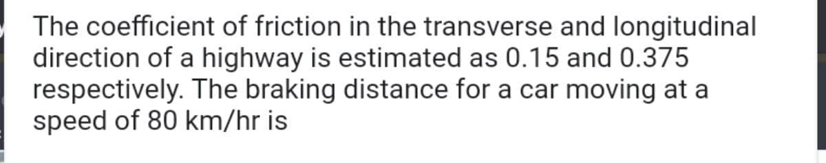 The coefficient of friction in the transverse and longitudinal
direction of a highway is estimated as 0.15 and 0.375
respectively. The braking distance for a car moving at a
speed of 80 km/hr is
