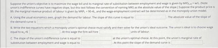 Suppose the union's objective is to maximize the wage bill and its marginal rate of substitution between employment and wage is given by MRSL,w- w/L (Note
union's indifference curves have negative slope, but this text follows the convention of naming MRS as the absolute value of the slope.) Suppose the product price is
$9, the marginal revenue product of labour is given by MRP, = 90-4L, and the wage-employment contract will be determined as in the monopoly union model.
The absolute value of the slope of
A Using the usual economics axes, graph the demand for labour. The slope of this curve is equal to
the demand curve is
8. Write the two equations which a monopoly union's optimal choice must satisty and then solve for the union's ideal outcome. The union's ideal is to choose wage
equal to w,s
At this wage the firm will hire
units of labour.
C. The slope of the union's indifference curve is equal to
at the union's optimal choice. At this point, the union's marginal rate of
substitution between employment and wage is equal to
At this point the slope of the demand curve is
