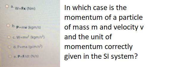 In which case is the
momentum of a particle
of mass m and velocity v
O a. W=Fx (Nm)
O b. p=mv (kgm/s)
O c. W=mv (kgm/s?)
and the unit of
momentum correctly
given in the SI system?
O d. P=ma (gcm/s³)
O e. P-F/dt (N/s)
