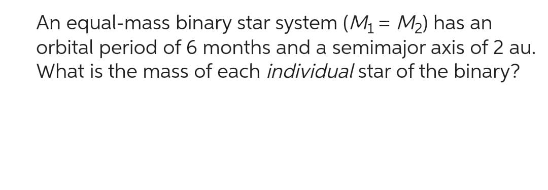 An equal-mass binary star system (M₁ = M₂) has an
orbital period of 6 months and a semimajor axis of 2 au.
What is the mass of each individual star of the binary?
