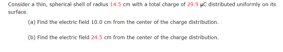 Consider a thin, spherical shell of radius 14.5 cm with a total charge of 29.9 µC distributed uniformly on its
surface.
(a) Find the electric field 10.0 cm from the center of the charge distribution.
(b) Find the electric field 24.5 cm from the center of the charge distribution.
