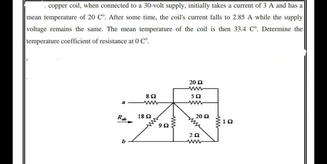 copper coil, when connected to a 30-volt supply, initially takes a current of 3 A and has a
mean temperature of 20 C°. After some time, the coil's current falls to 2.85 A while the supply
voltage remains the same. The mean temperature of the coil is then 33.4 Cº. Determine the
temperature coefficient of resistance at 0 Cº.
20 Ω
www
552
www
892
www
Rab
b
18 Ω
992
ww
20 Q
2Q2
www
192