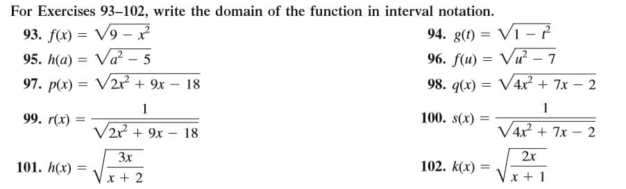 For Exercises 93–102, write the domain of the function in interval notation.
VI - P
93. f(x) = V9 - ?
95. h(a) = Va² – 5
94. g(t) =
96. f(u) = Vu? – 7
97. p(x) = V2x? + 9x – 18
98. q(x) = V4x² + 7x – 2
-
1
1
99. r(x)
100. s(x)
V2r + 9x – 18
V4x + 7x – 2
-
3x
2x
101. h(x) =
102. k(x) =
Vx + 2
Vx + 1
