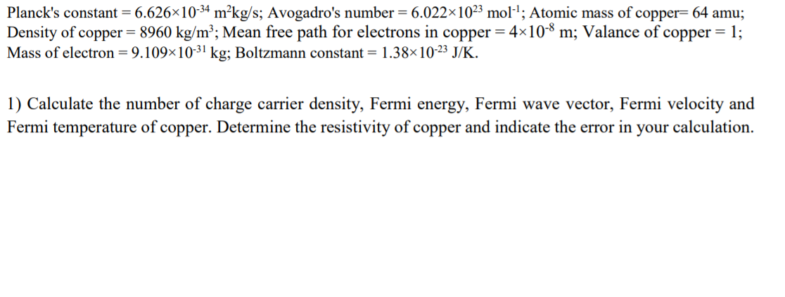 Planck's constant = 6.626×10-34 m²kg/s; Avogadro's number = 6.022×1023 mol·'; Atomic mass of copper= 64 amu;
Density of copper = 8960 kg/m³; Mean free path for electrons in copper = 4×10-8 m; Valance of copper = 1;
Mass of electron = 9.109×1031 kg; Boltzmann constant = 1.38×10-23 J/K.
1) Calculate the number of charge carrier density, Fermi energy, Fermi wave vector, Fermi velocity and
Fermi temperature of copper. Determine the resistivity of copper and indicate the error in your calculation.
