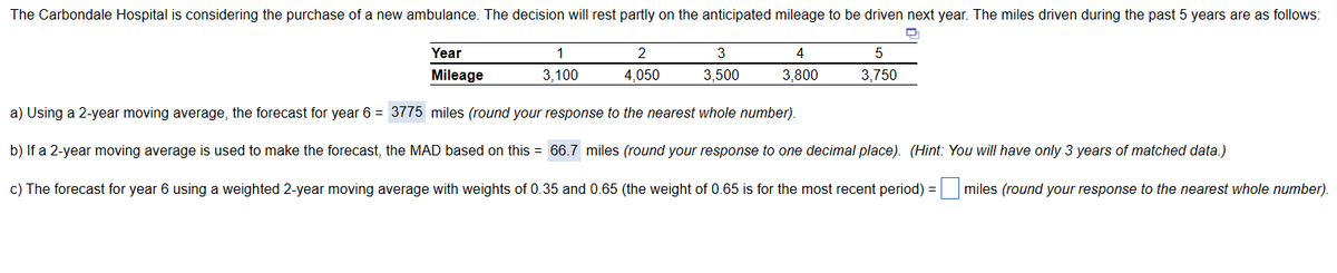 The Carbondale Hospital is considering the purchase of a new ambulance. The decision will rest partly on the anticipated mileage to be driven next year. The miles driven during the past 5 years are as follows:
Year
Mileage
5
3,750
a) Using a 2-year moving average, the forecast for year 6 = 3775 miles (round your response to the nearest whole number).
b) If a 2-year moving average is used to make the forecast, the MAD based on this = 66.7 miles (round your response to one decimal place). (Hint: You will have only 3 years of matched data.)
c) The forecast for year 6 using a weighted 2-year moving average with weights of 0.35 and 0.65 (the weight of 0.65 is for the most recent period) = miles (round your response to the nearest whole number).
1
3,100
2
4,050
3
3,500
4
3,800