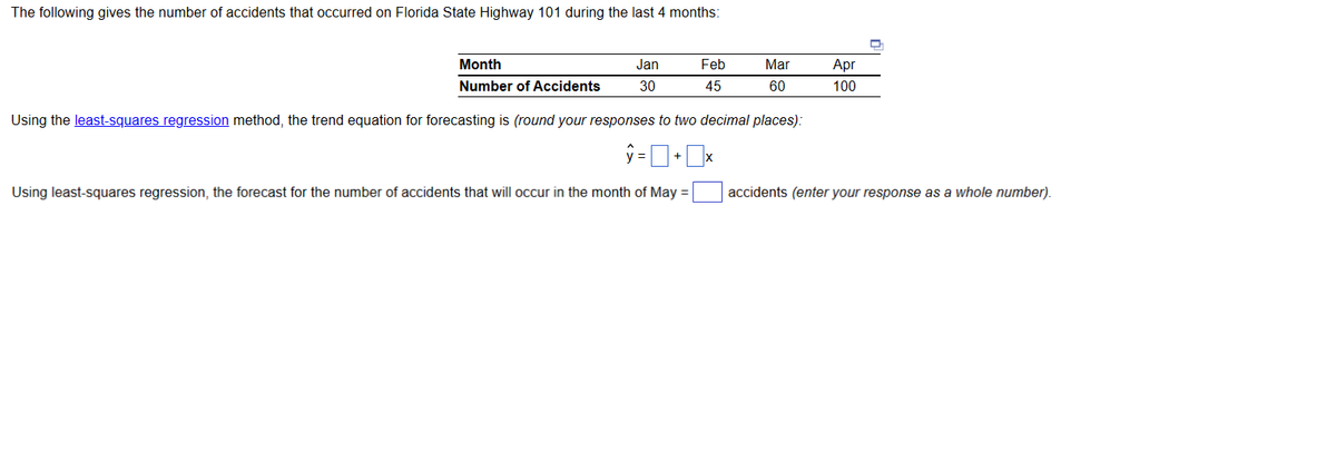 The following gives the number of accidents that occurred on Florida State Highway 101 during the last 4 months:
Month
Number of Accidents
Jan
30
Feb
45
Mar
60
Using the least-squares regression method, the trend equation for forecasting is (round your responses to two decimal places):
ŷ=+x
Using least-squares regression, the forecast for the number of accidents that will occur in the month of May =
Apr
100
accidents (enter your response as a whole number).
